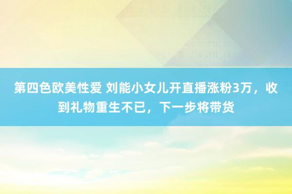 第四色欧美性爱 刘能小女儿开直播涨粉3万，收到礼物重生不已，下一步将带货