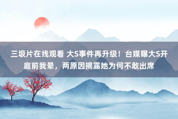 三圾片在线观看 大S事件再升级！台媒曝大S开庭前我晕，两原因揭露她为何不敢出席