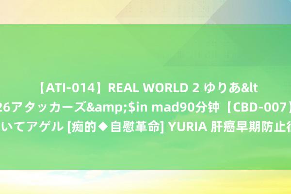 【ATI-014】REAL WORLD 2 ゆりあ</a>2004-08-26アタッカーズ&$in mad90分钟【CBD-007】貴方のオナニー見といてアゲル [痴的◆自慰革命] YURIA 肝癌早期防止很热切，大夫教导：作念好三级防止，看守肝脏健康