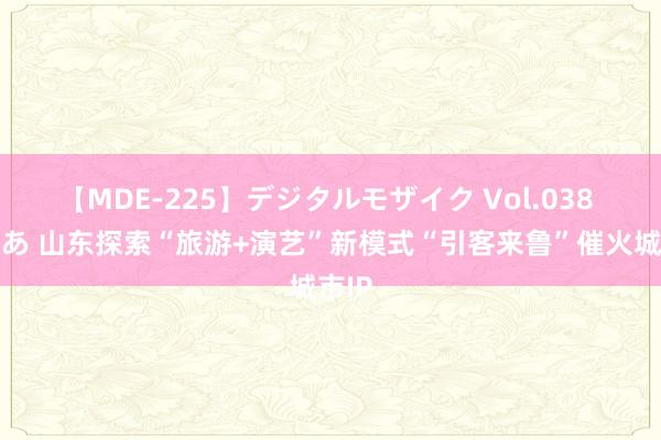 【MDE-225】デジタルモザイク Vol.038 ゆりあ 山东探索“旅游+演艺”新模式“引客来鲁”催火城市IP