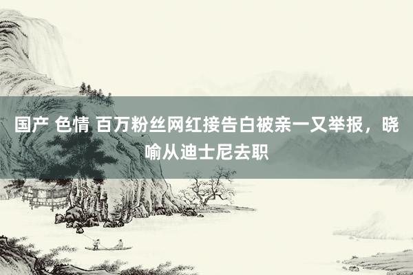 国产 色情 百万粉丝网红接告白被亲一又举报，晓喻从迪士尼去职