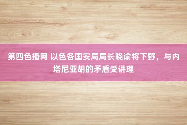 第四色播网 以色各国安局局长晓谕将下野，与内塔尼亚胡的矛盾受讲理