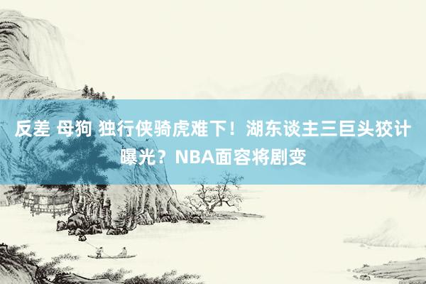 反差 母狗 独行侠骑虎难下！湖东谈主三巨头狡计曝光？NBA面容将剧变