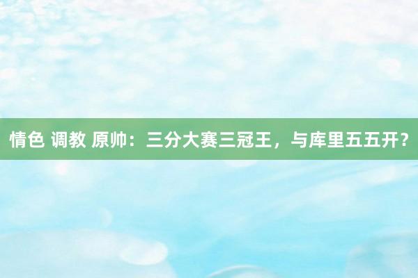 情色 调教 原帅：三分大赛三冠王，与库里五五开？