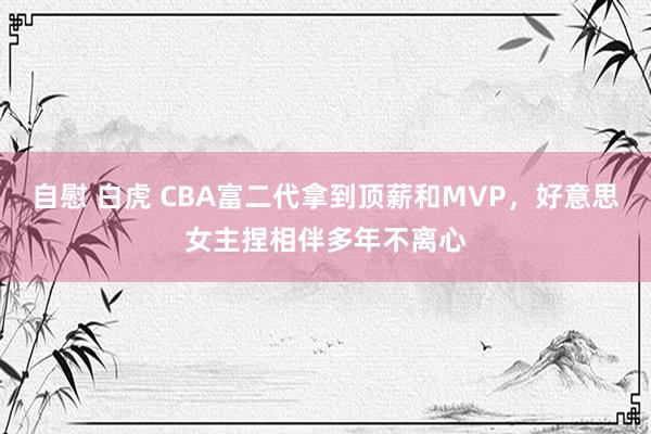 自慰 白虎 CBA富二代拿到顶薪和MVP，好意思女主捏相伴多年不离心