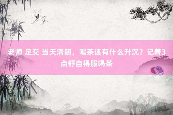 老师 足交 当天清朗，喝茶该有什么升沉？记着3点舒自得服喝茶