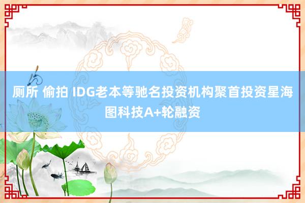 厕所 偷拍 IDG老本等驰名投资机构聚首投资星海图科技A+轮融资