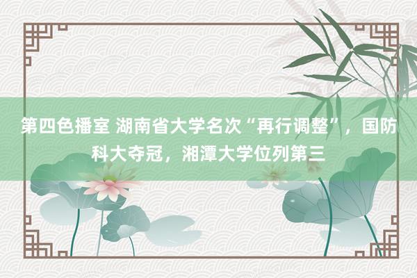 第四色播室 湖南省大学名次“再行调整”，国防科大夺冠，湘潭大学位列第三