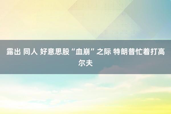 露出 同人 好意思股“血崩”之际 特朗普忙着打高尔夫