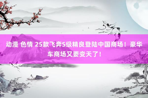 动漫 色情 25款飞奔S级精良登陆中国商场！豪华车商场又要变天了！