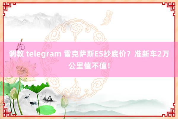 调教 telegram 雷克萨斯ES抄底价？准新车2万公里值不值！