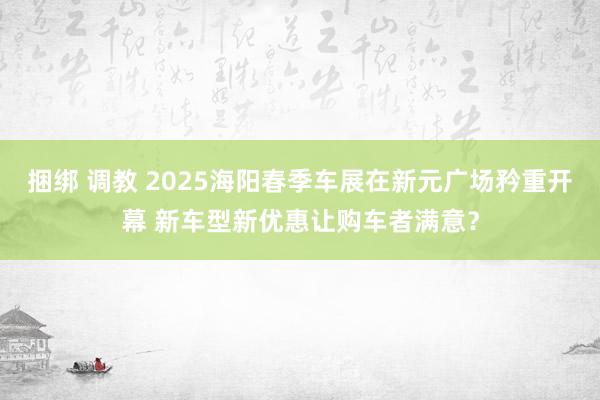 捆绑 调教 2025海阳春季车展在新元广场矜重开幕 新车型新优惠让购车者满意？