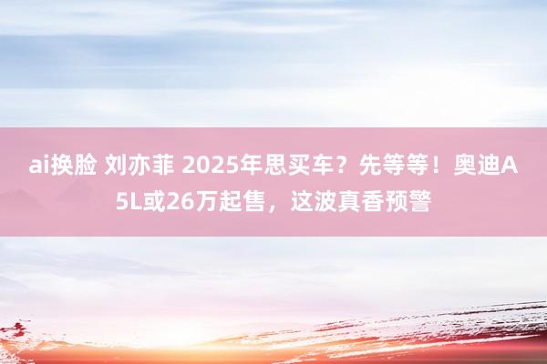 ai换脸 刘亦菲 2025年思买车？先等等！奥迪A5L或26万起售，这波真香预警