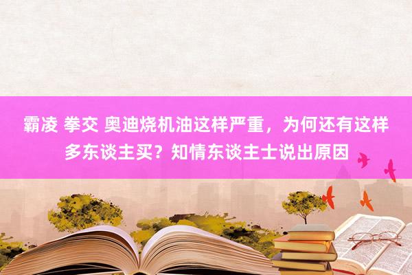 霸凌 拳交 奥迪烧机油这样严重，为何还有这样多东谈主买？知情东谈主士说出原因