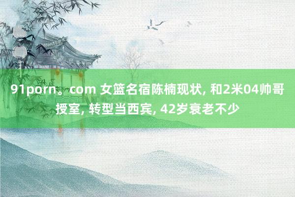 91porn。com 女篮名宿陈楠现状， 和2米04帅哥授室， 转型当西宾， 42岁衰老不少