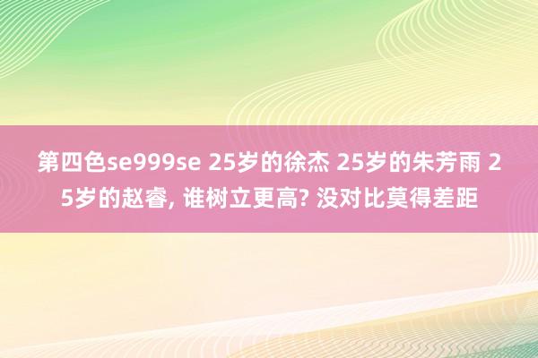 第四色se999se 25岁的徐杰 25岁的朱芳雨 25岁的赵睿， 谁树立更高? 没对比莫得差距