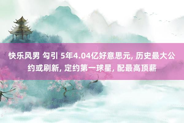 快乐风男 勾引 5年4.04亿好意思元， 历史最大公约或刷新， 定约第一球星， 配最高顶薪