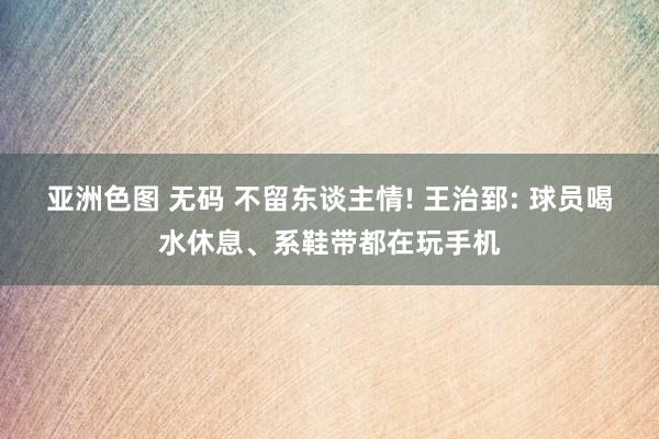 亚洲色图 无码 不留东谈主情! 王治郅: 球员喝水休息、系鞋带都在玩手机