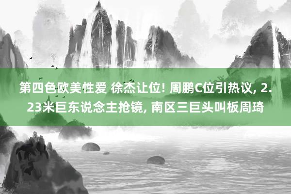 第四色欧美性爱 徐杰让位! 周鹏C位引热议， 2.23米巨东说念主抢镜， 南区三巨头叫板周琦