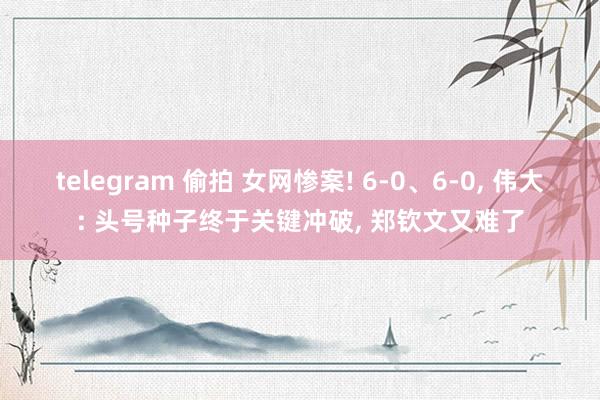 telegram 偷拍 女网惨案! 6-0、6-0， 伟大: 头号种子终于关键冲破， 郑钦文又难了