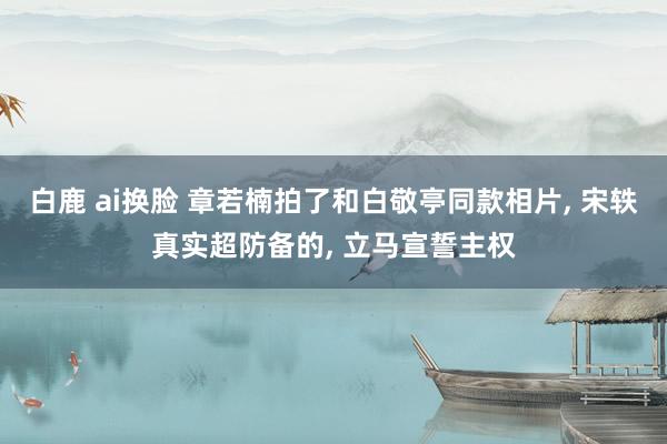 白鹿 ai换脸 章若楠拍了和白敬亭同款相片， 宋轶真实超防备的， 立马宣誓主权