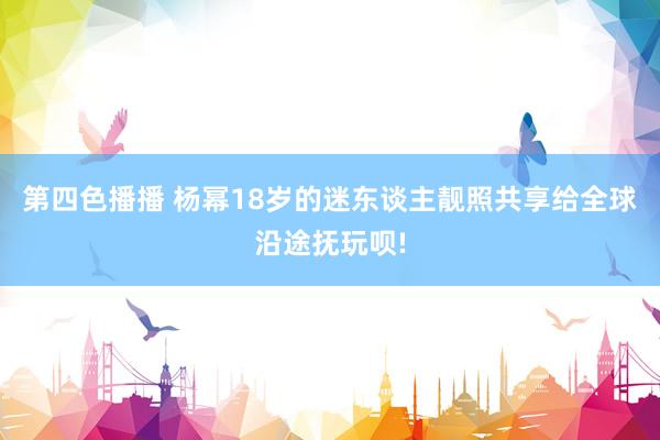 第四色播播 杨幂18岁的迷东谈主靓照共享给全球沿途抚玩呗!