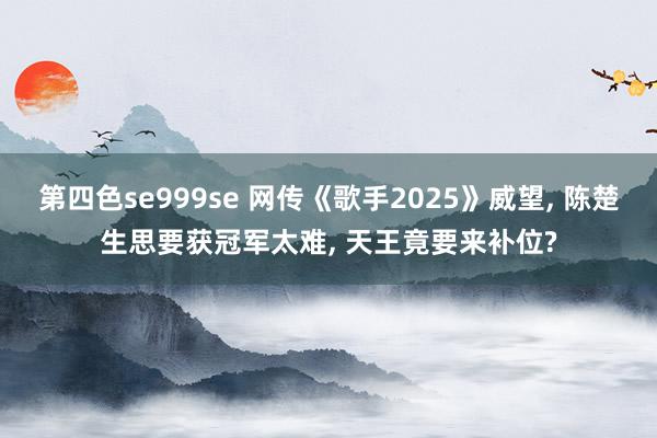 第四色se999se 网传《歌手2025》威望， 陈楚生思要获冠军太难， 天王竟要来补位?