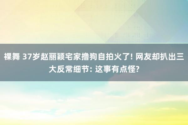 裸舞 37岁赵丽颖宅家撸狗自拍火了! 网友却扒出三大反常细节: 这事有点怪?