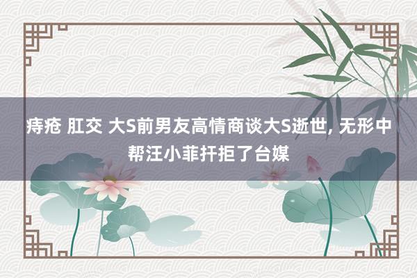 痔疮 肛交 大S前男友高情商谈大S逝世， 无形中帮汪小菲扞拒了台媒