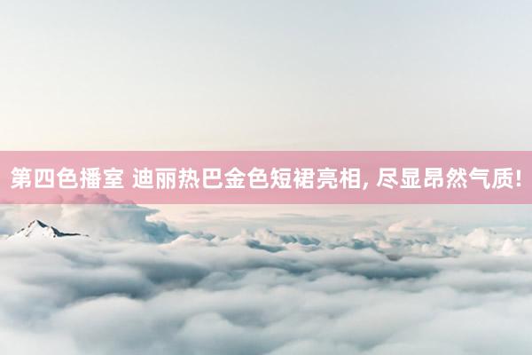 第四色播室 迪丽热巴金色短裙亮相， 尽显昂然气质!