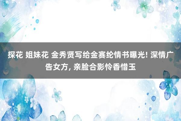 探花 姐妹花 金秀贤写给金赛纶情书曝光! 深情广告女方， 亲脸合影怜香惜玉