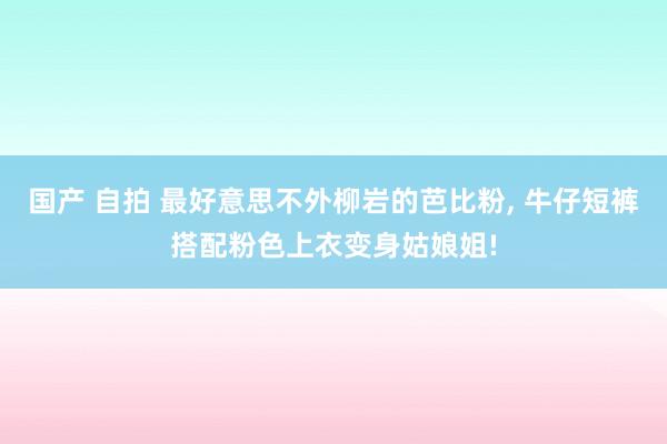 国产 自拍 最好意思不外柳岩的芭比粉， 牛仔短裤搭配粉色上衣变身姑娘姐!