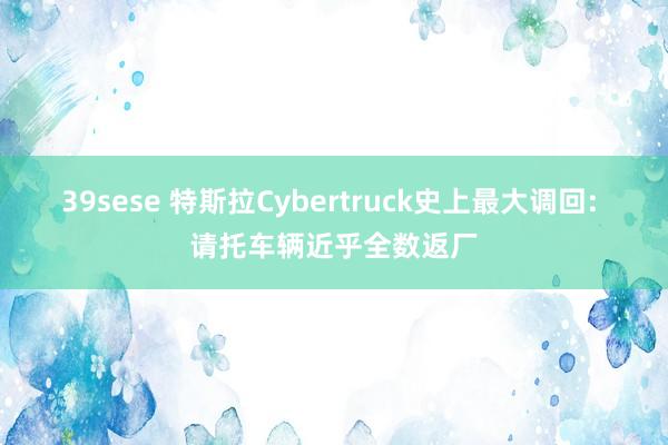 39sese 特斯拉Cybertruck史上最大调回: 请托车辆近乎全数返厂
