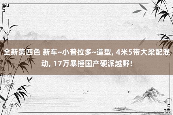 全新第四色 新车~小普拉多~造型， 4米5带大梁配混动， 17万暴捶国产硬派越野!