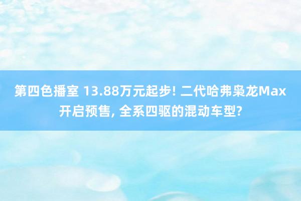 第四色播室 13.88万元起步! 二代哈弗枭龙Max开启预售， 全系四驱的混动车型?