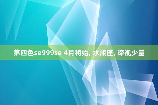 第四色se999se 4月将始， 水瓶座， 谛视少量