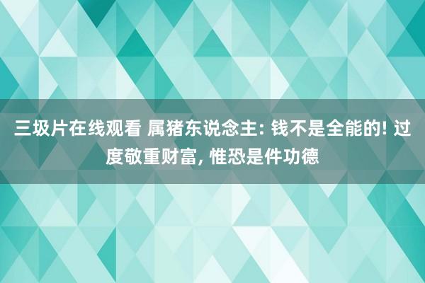 三圾片在线观看 属猪东说念主: 钱不是全能的! 过度敬重财富， 惟恐是件功德