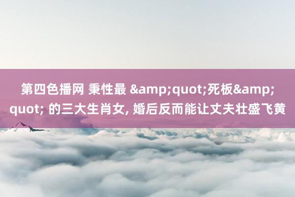 第四色播网 秉性最 &quot;死板&quot; 的三大生肖女， 婚后反而能让丈夫壮盛飞黄