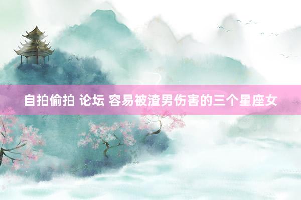自拍偷拍 论坛 容易被渣男伤害的三个星座女
