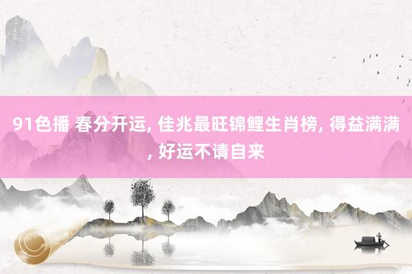 91色播 春分开运， 佳兆最旺锦鲤生肖榜， 得益满满， 好运不请自来