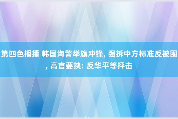 第四色播播 韩国海警举旗冲锋， 强拆中方标准反被围， 高官要挟: 反华平等抨击