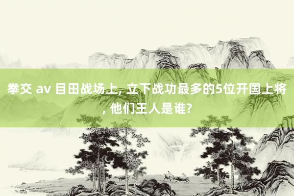 拳交 av 目田战场上， 立下战功最多的5位开国上将， 他们王人是谁?