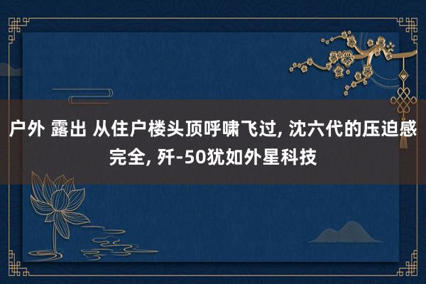 户外 露出 从住户楼头顶呼啸飞过， 沈六代的压迫感完全， 歼-50犹如外星科技