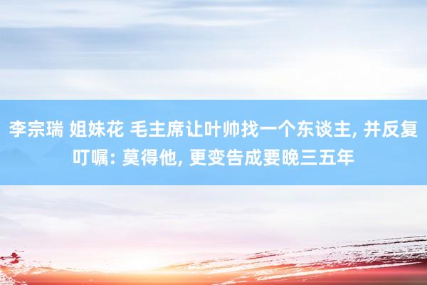 李宗瑞 姐妹花 毛主席让叶帅找一个东谈主， 并反复叮嘱: 莫得他， 更变告成要晚三五年