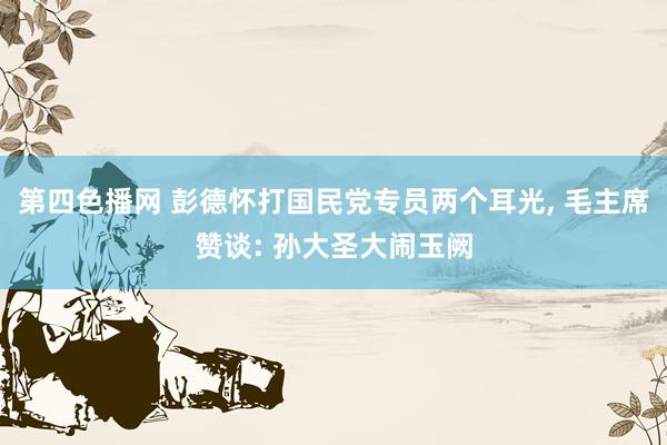 第四色播网 彭德怀打国民党专员两个耳光， 毛主席赞谈: 孙大圣大闹玉阙