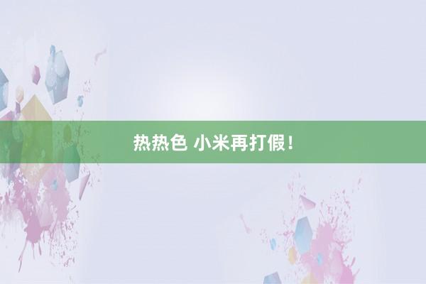 热热色 小米再打假！