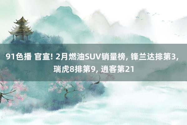 91色播 官宣! 2月燃油SUV销量榜， 锋兰达排第3， 瑞虎8排第9， 逍客第21