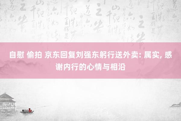 自慰 偷拍 京东回复刘强东躬行送外卖: 属实， 感谢内行的心情与相沿