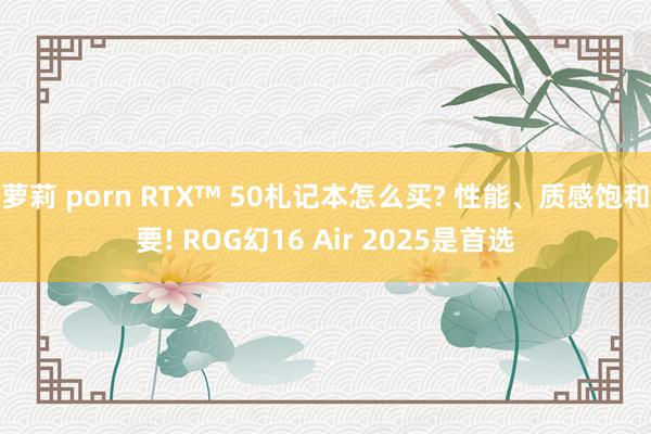 萝莉 porn RTX™ 50札记本怎么买? 性能、质感饱和要! ROG幻16 Air 2025是首选