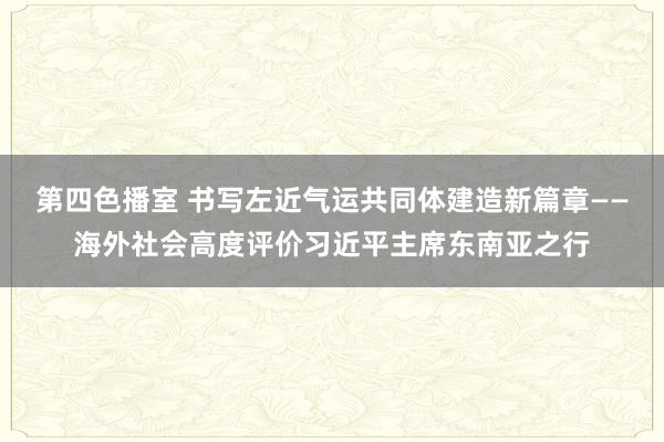 第四色播室 书写左近气运共同体建造新篇章——海外社会高度评价习近平主席东南亚之行